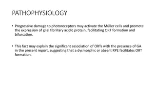 PATHOPHYSIOLOGY
• Progressive damage to photoreceptors may activate the Müller cells and promote
the expression of glial fibrillary acidic protein, facilitating ORT formation and
bifurcation.
• This fact may explain the significant association of ORTs with the presence of GA
in the present report, suggesting that a dysmorphic or absent RPE facilitates ORT
formation.
 