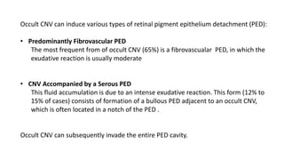 Occult CNV can induce various types of retinal pigment epithelium detachment (PED):
• Predominantly Fibrovascular PED
The most frequent from of occult CNV (65%) is a fibrovascualar PED, in which the
exudative reaction is usually moderate
• CNV Accompanied by a Serous PED
This fluid accumulation is due to an intense exudative reaction. This form (12% to
15% of cases) consists of formation of a bullous PED adjacent to an occult CNV,
which is often located in a notch of the PED .
Occult CNV can subsequently invade the entire PED cavity.
 