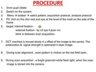 PROCEDURE
1. 3mm pupil /dilate
2. Switch on the system
3. Menu  toolbar  select patient, acquisition protocol, analysis protocol
4. P/t: chin on the chin rest and eye at the level of the mark on the side of the
frame
5. target: internal fixation-
external fixation- by c/l eye if poor v/n.
blink in between scan acquisition.
7. OCT machine is moved slowly 4 z offset of the image to the centre. The
polarization & signal strength is optimized 4 clear image.
8. During scan alignment , scan pattern in motion on the red field seen .
9. During scan acquisition , a bright greenish-white flash light, when the scan
image is stored into the camera.
 