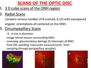 SCANS OF THE OPTIC DISC
1. 3 D cube scans of the ONH region
2. Radial Scans
contains various number of B-scans(4, 6,12) with equispaced
angular orientations all centered on the ONH.
3. Circumpapillary Scans
-3 - 4 mm in diameter.
- image retinal tissues surrounding ONH.
- assessing glaucomatous damage (it intercepts all RNFL
from OD ,avoiding inaccurate measurements from
sampling through peripapillary atrophy).
 