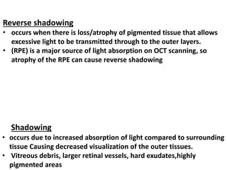 Shadowing
• occurs due to increased absorption of light compared to surrounding
tissue Causing decreased visualization of the outer tissues.
• Vitreous debris, larger retinal vessels, hard exudates,highly
pigmented areas
Reverse shadowing
• occurs when there is loss/atrophy of pigmented tissue that allows
excessive light to be transmitted through to the outer layers.
• (RPE) is a major source of light absorption on OCT scanning, so
atrophy of the RPE can cause reverse shadowing
 