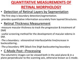 QUANTITATIVE MEASUREMENTS OF
RETINAL MORPHOLOGY
• Detection of Retinal Layers by Segmentation
The first step is boundary detection/segmentation.
provides quantitative information accurately from layered Structures.
• Retinal Thickness Measurement
-measure macular thickness to track the progression & treatment of
DME
-useful screening method for the development of macular edema in
DM.
-The a boundary : vitreoretinal interface(white line)increase in
backscattering .
-The p boundary :RPE (black line )high backscattering boundary
• C-Mode Post –Processing
The volumetric images can be viewed both in the axial plane & in a
plane perpendicular to the scanning axis, otherwise known as C-mode.
 