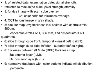 • 1: p/t related data, examination date, signal strength.
• 2:related to macula/od cube ,pixel strength,laterality
• 3: fundus image with scan cube overlay.
• 3a: color code for thickness overlays.
• 4: OCT fundus image in grey shade.
• 5: circular map :avg thickness in 9 sectors with central circle
500µm,
concentric circles of 1, 3 ,6 mm, and divided into ISNT
quadrants.
• 6: slice through cube front. temporal – nasal (left to right).
• 7: slice through cube side. inferior – superior (left to right).
• 8: thickness between (ILM) to (RPE) thickness map.
8a: anterior layer (ILM).
8b: posterior layer (RPE).
• 9: normative database with color code to indicate n/l distribution
percentile.
 