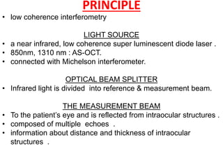 PRINCIPLE
• low coherence interferometry
LIGHT SOURCE
• a near infrared, low coherence super luminescent diode laser .
• 850nm, 1310 nm : AS-OCT.
• connected with Michelson interferometer.
OPTICAL BEAM SPLITTER
• Infrared light is divided into reference & measurement beam.
THE MEASUREMENT BEAM
• To the patient’s eye and is reflected from intraocular structures .
• composed of multiple echoes .
• information about distance and thickness of intraocular
structures .
 