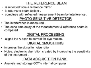 • The interference is measured .
• The echo time delay of the measurement & reference beam is
compared .
DIGITAL PROCESSING
• aligns the A-scan to correct for eye motion.
DIGITAL SMOOTHING
• improves the signal to noise ratio
• Noise: electronic aberration created by increasing the sensitivity
of the instrument .
DATA ACQUISITION BANK .
• Analysis and storage OCT’s internal computer
PHOTO SENSITIVE DETECTOR.
THE REFERENCE BEAM
• is reflected from a reference mirror.
• it returns to beam splitter .
• combines with reflected measurement beam by interference .
 