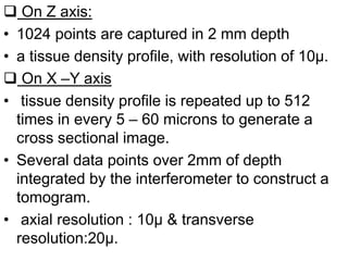  On Z axis:
• 1024 points are captured in 2 mm depth
• a tissue density profile, with resolution of 10μ.
 On X –Y axis
• tissue density profile is repeated up to 512
times in every 5 – 60 microns to generate a
cross sectional image.
• Several data points over 2mm of depth
integrated by the interferometer to construct a
tomogram.
• axial resolution : 10μ & transverse
resolution:20μ.
 
