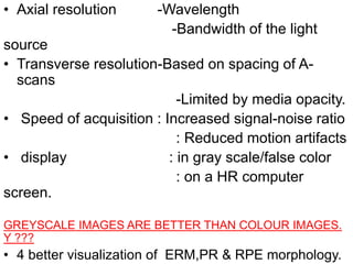 • Axial resolution -Wavelength
-Bandwidth of the light
source
• Transverse resolution-Based on spacing of A-
scans
-Limited by media opacity.
• Speed of acquisition : Increased signal-noise ratio
: Reduced motion artifacts
• display : in gray scale/false color
: on a HR computer
screen.
GREYSCALE IMAGES ARE BETTER THAN COLOUR IMAGES.
Y ???
• 4 better visualization of ERM,PR & RPE morphology.
 