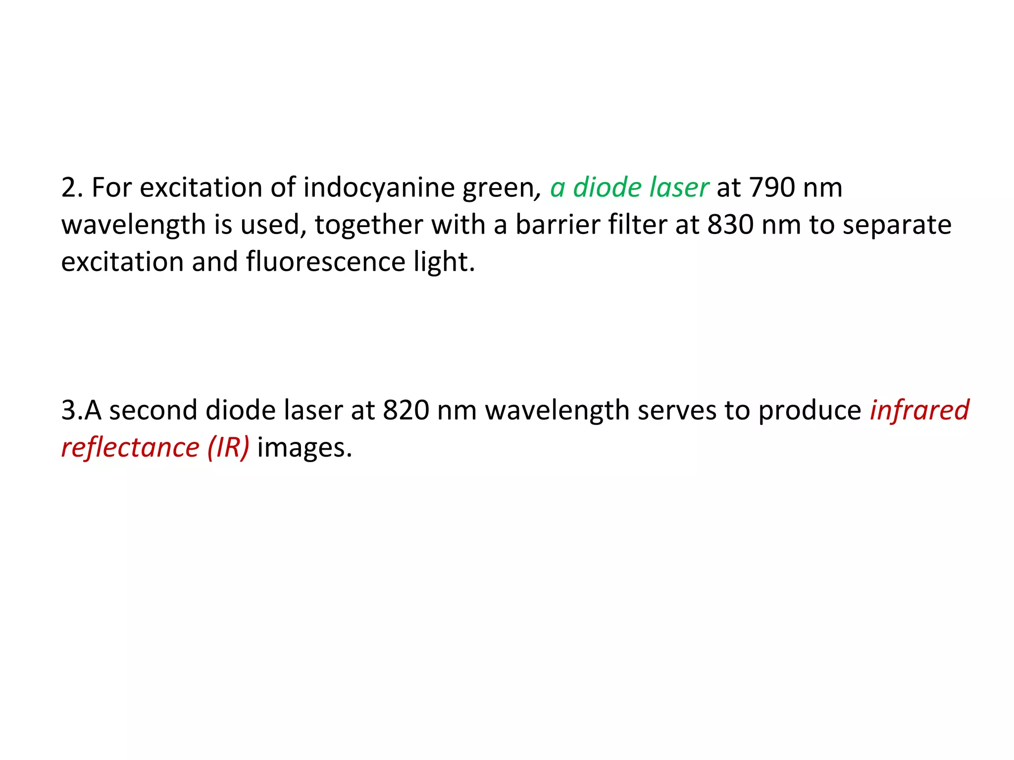 2. For excitation of indocyanine green, a diode laser at 790 nm
wavelength is used, together with a barrier filter at 830 nm to separate
excitation and fluorescence light.
3.A second diode laser at 820 nm wavelength serves to produce infrared
reflectance (IR) images.
 