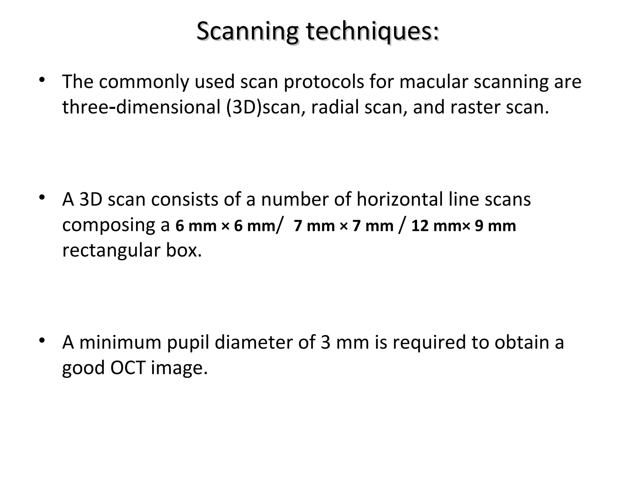 Scanning techniques:Scanning techniques:
• The commonly used scan protocols for macular scanning are
three dimensional (3D)scan, radial scan, and raster scan.‑
• A 3D scan consists of a number of horizontal line scans
composing a 6 mm × 6 mm/ 7 mm × 7 mm / 12 mm× 9 mm
rectangular box.
• A minimum pupil diameter of 3 mm is required to obtain a
good OCT image.
 