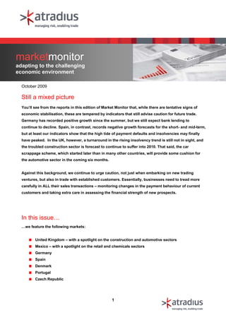 marketmonitor
adapting to the challenging
economic environment

  October 2009

  Still a mixed picture
  You’ll see from the reports in this edition of Market Monitor that, while there are tentative signs of
  economic stabilisation, these are tempered by indicators that still advise caution for future trade.
  Germany has recorded positive growth since the summer, but we still expect bank lending to
  continue to decline. Spain, in contrast, records negative growth forecasts for the short- and mid-term,
  but at least our indicators show that the high tide of payment defaults and insolvencies may finally
  have peaked. In the UK, however, a turnaround in the rising insolvency trend is still not in sight, and
  the troubled construction sector is forecast to continue to suffer into 2010. That said, the car
  scrappage scheme, which started later than in many other countries, will provide some cushion for
  the automotive sector in the coming six months.


  Against this background, we continue to urge caution, not just when embarking on new trading
  ventures, but also in trade with established customers. Essentially, businesses need to tread more
  carefully in ALL their sales transactions – monitoring changes in the payment behaviour of current
  customers and taking extra care in assessing the financial strength of new prospects.




  In this issue…
  …we feature the following markets:


         United Kingdom – with a spotlight on the construction and automotive sectors
         Mexico – with a spotlight on the retail and chemicals sectors
         Germany
         Spain
         Denmark
         Portugal
         Czech Republic




                                                      1
 