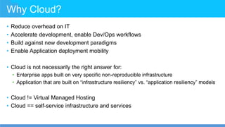 Why Cloud?
• Reduce overhead on IT
• Accelerate development, enable Dev/Ops workflows
• Build against new development paradigms
• Enable Application deployment mobility
• Cloud is not necessarily the right answer for:
• Enterprise apps built on very specific non-reproducible infrastructure
• Application that are built on “infrastructure resiliency” vs. “application resiliency” models
• Cloud != Virtual Managed Hosting
• Cloud == self-service infrastructure and services
 