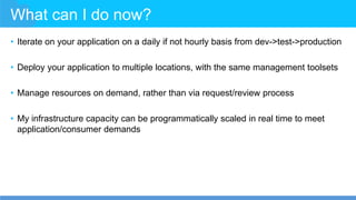 What can I do now?
• Iterate on your application on a daily if not hourly basis from dev->test->production
• Deploy your application to multiple locations, with the same management toolsets
• Manage resources on demand, rather than via request/review process
• My infrastructure capacity can be programmatically scaled in real time to meet
application/consumer demands
 