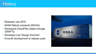 History
• Released July 2010
• NASA Nebula (compute (NOVA))
• Rackspace CloudFiles (object storage
(SWIFT))
• Developer Led “Design Summits”
• 6-month development to release cycle
 