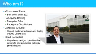 Who am I?
• eCommerce Startup
• Built and Sold in 2007
• Rackspace Hosting
• Enterprise Sales
• Rackspace CloudBuilders
• Canonical (Ubuntu)
• Helped customers design and deploy
Ubuntu OpenStack
• Cloud Consultant
• Help clients design, operationalize,
automate and productize public &
private clouds.
 