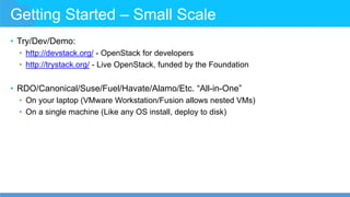 Getting Started – Small Scale
• Try/Dev/Demo:
• http://devstack.org/ - OpenStack for developers
• http://trystack.org/ - Live OpenStack, funded by the Foundation
• RDO/Canonical/Suse/Fuel/Havate/Alamo/Etc. “All-in-One”
• On your laptop (VMware Workstation/Fusion allows nested VMs)
• On a single machine (Like any OS install, deploy to disk)
 