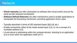 Network
• Virtual networks are often abstracted via software (the virtual switch) and act the
same as their physical counterparts
• Software Defined Networks are often mechanisms used to enable applications to
manipulate the forwarding mechanism, providing application driven value
• Typically described in terms of ISO standard layers (L2, L3, etc.)
• Enable connectivity, either at the media access layer (L2), or via a concept of a
routeable address (L3).
• L4 and above is addressing within the compute domain, directing to an application
(L4) or even within the application itself (L5-7)
 