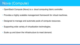 Nova (Compute)
• OpenStack Compute (Nova) is a cloud computing fabric controller.
• Provides a highly scalable management framework for virtual machines.
• Designed to manage and automate pools of compute resources.
• Supporting wide variety of virtualization technologies.
• Scale up and down the infrastructure to meet demand.
 