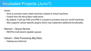 Incubated Projects (Juno?)
• Ironic:
• Aims to provision bare metal machines instead of virtual machines
• Forked from the Nova Bare metal driver
• By default, it will use PXE and IPMI in concert to provision and turn on/off machines
• Also supports vendor-specific plugins which may implement additional functionality.
• Marconi – Queue Service
• RESTful multi-tenant capable queues
• Sahara – Data Processing (Big Data)
• Hadoop-as-a-Service
 