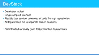 DevStack
• Developer toolset
• Single scripted interface
• Flexible ‘per service’ download of code from git repositories
• All logs broken out in separate screen sessions
• Not intended (or really good for) production deployments
 
