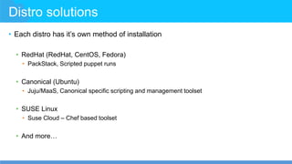 Distro solutions
• Each distro has it’s own method of installation
• RedHat (RedHat, CentOS, Fedora)
• PackStack, Scripted puppet runs
• Canonical (Ubuntu)
• Juju/MaaS, Canonical specific scripting and management toolset
• SUSE Linux
• Suse Cloud – Chef based toolset
• And more…
 