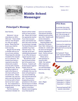 A Tradition of Excellence & Equity                          Volume 1, Issue 1


                                                                                             October 2011


                               Middle School
                               Messenger

                                                                                     PTA News
 Principal’s Message                                                                 A reminder that school
                                                                                     pictures are October 5th.
Dear Parents,                Reports will be mailed      quire our evacuation,
                                                                                     Yearbook order forms are
                             home as soon as possi-      only parents would be
                                                                                     out! We encourage all
    Welcome! I am ex-        ble. Please call or email   allowed to pick up their    parents to order online.
cited about our 2011-        the appropriate teacher     own child. Students will    The website is
2012 year. I have visited    if you have any ques-       not be released to
with our new 5th grad-       tions; each teacher has     friends or neighbors.       www.jostensyearbooks.com
ers; they are a great        their own voice mail box        Seventh graders will
group. Please feel free      to record your message.     have their first dance      Thank you for supporting
to join your child for       The Parent Portal is also   from 7:00—9:30 pm on        the wrapping paper sale.
lunch any day.               available if you have       October 21. A letter will   All order forms are due by
    We get into full swing   internet service. You       be sent to all 7th grade    October 12.
in October with our ex-      may sign up for your        parents regarding the
tra-curricular activities.   individualized password     event. Parents are wel-     On Facebook? Please
Please keep the calendar     in our office during our    come to attend.             “Like” Cazenovia Middle
included in this newslet-    regular business hours.         Please call us          School PTA for additional
ter as a reference. Per-         We will have a half     with questions or           PTA News.
mission from home is         day of school on Octo-      concerns (655-
required to stay after       ber 21 for parent con-      1324). Our website
school and a student         ferences. Students will     offers important
must be with a teacher       be dismissed at approxi-    information that
during this time. We do      mately 10:45 am.            you will find helpful
not allow students to            During the morning      ww.caz.cnyric.org).
walk to the library or       of October 21st, our stu-
into town without writ-      dents will participate in   Sincerely,
ten permission. Please       our annual sheltering
remember, too, that stu-     drill and early dismissal
dents may not ride home      drill. This exercise is
on the bus with a friend     designed to practice                                     November 3—4:30 pm
due to our bus’s capac-      procedures in the event     Jean J. Regan                November 4—7:00 pm
ity. Your cooperation in     that we have an incident    Principal                    November 5—2:00 pm
keeping track of our kids    that would require us to
is appreciated.              gather in one place.                                     Reserved Seating $5.00
    The first interim pe-    Should a real emergency                                   Call 655-1324 x3334
riod ends in October 14.     occur that would re-
 