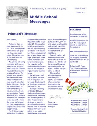 A Tradition of Excellence & Equity                          Volume 1, Issue 1


                                                                                             October 2011


                               Middle School
                               Messenger

                                                                                     PTA News
 Principal’s Message                                                                 A reminder that school
                                                                                     pictures are October 5th.
Dear Parents,                Grades will be posted on    occur that would require
                                                                                     Yearbook order forms are
                             the parent portal on Oc-    our evacuation, only par-
                                                                                     out! We encourage all
    Welcome! I am ex-        tober 14. Please call or    ents would be allowed to    parents to order online.
cited about our 2011-        email the appropriate       pick up their own child.    The website is
2012 year. I have visited    teacher if you have any     Students will not be re-
with our new 5th grad-       questions; each teacher     leased to friends or        www.jostensyearbooks.com
ers; they are a great        has their own voice mail    neighbors.
group. Please feel free      box to record your mes-        Seventh graders will     Thank you for supporting
to join your child for       sage. The Parent Portal     have their first dance      the wrapping paper sale.
lunch any day.               is also available if you    from 7:00—9:30 pm on        All order forms are due by
    We get into full swing   have internet service.      October 21. A letter will   October 12.
in October with our ex-      You may sign up for         be sent to all 7th grade
tra-curricular activities.   your individualized pass-   parents regarding the       On Facebook? Please
Please keep the calendar     word in our office dur-     event. Parents are wel-     “Like” Cazenovia Middle
included in this newslet-    ing our regular business    come to attend.             School PTA for additional
ter as a reference. Per-     hours.                         Please call us           PTA News.
mission from home is             We will have a half     with questions or
required to stay after       day of school on Octo-      concerns (655-
school and a student         ber 20 for parent con-      1324). Our website
must be with a teacher       ferences. Students will     offers important
during this time. We do      be dismissed at approxi-    information that
not allow students to        mately 10:45 am.            you will find helpful
walk to the library or           During the morning      ww.caz.cnyric.org).
into town without writ-      of October 20th, our
ten permission. Please       students will participate
remember, too, that stu-     in our annual sheltering
dents may not ride home      drill and early dismissal
on the bus with a friend     drill. This exercise is                                  November 3—4:30 pm
due to our bus’s capac-      designed to practice        Sincerely,                   November 4—7:00 pm
ity. Your cooperation in     procedures in the event     Jean J. Regan                November 5—2:00 pm
keeping track of our kids    that we have an incident    Principal
is appreciated.              that would require us to                                 Reserved Seating $5.00
    The first interim pe-    gather in one place.                                      Call 655-1324 x3334
riod ends in October 7.      Should a real emergency
 