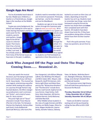 Google Apps Are Here!
   You’ve all probably heard about it    students need to remember only one        tached to an event on their class cal-
by now. Maybe your child(ren), a         user id and one password. Previously,     endars, depending on how the
teacher or a friend told you. Google     we had two - one for the network          teacher has set it up. Students need
Apps is the new Buzz at the Middle       and one for BlackBoard.                   to remember two things: name their
School!                                      Students can sign on to our closed    homework using the format the
   To give you some background, the      system through the Cazenovia web          teacher has shown them and share
district was looking for some way to     page at www.caz.cnyric.org. All in-       their completed work with their
make sharing information and home-       formation included in our system can      teacher. All students have been
work easier for the                                                only be seen    shown how to do this. If they have
students, parents                                                  by people       any problems doing either of these,
and teachers. Google                                               who have        please have them let their teacher
Apps fit the bill be-                                              accounts        know.
cause it is internet-                                              through the       That’s the quick overview. If you
based. That means                                                  school. It is   have any questions, we are here to
that it has a format                                               not open to     help.
that any machine (PC                                               the rest of
or Mac ) can read. It                                              the world.
has already saved us                                               Once signed
from many of the format issues we        in, students can find homework as-
have seen in the past. In addition,      signments in their Documents or at-


Look Who Jumped Off the Page and Onto The Stage
   Coming Soon…… Seussical Jr.

    Once you watch the musical           Sour Kangaroo), Julia Wilson (Mayzie      Yates, Ari Becker, McKinley Denni-
Seussical, you’ll be dying to get back   LaBird), Dan McKillop (The Mayor)         son, Maleigha Ellithorpe, Mackensie
home and reread all your old favor-      and Mimi Gabor (Mrs. Mayor), Jake         Gregg, Janie Kempf, Elizabeth Riha
ite Dr. Seuss books. This musical has    Bosworth, Geoff Christensen, John         and Hannah Scanlon.
one magical, entertaining song after     Henry Light-Olson and Adam Race              The Cazenovia Junior High Drama
another while leading the audience       portray the “Wickersham Brothers”         Club will hold three performance of
on a journey through Horton’s big-       and “The Bird Girls” include Anna         Seussical the Musical:
hearted idealism, the Who’s danger-      Barrett, Caeli Carroll, Sophia Carroll,
ous predicament, JoJo’s controver-       Lucy Connor, Hope Earley, Faith           Thursday, November 3rd at 4:30 pm
sial “thinks”, and a total of seven-     Gara, Katie Hopsicker, Alli Karmis,        Friday, November 4th at 7:00 pm
teen Dr. Seuss stories!                  Siobhan Kiernan, Emily Mahoney            Saturday, November 5th at 2:00 pm
   The junior high cast of “Seuss”       and Katie Marshall.
characters include Trevor Nourse            Other Middle School students in           Tickets are $5.00 for reserved
(The Cat in the Hat), Tim Kempton        the roles of Jungle Animals and Who       seating and can be purchased by
(Horton the Elephant), Zachary Max-      Families are Molly Carges, Olivia Ca-     calling the box office at 655-1324
well (JoJo), Emily Kielbasinski          tania, Megan Henderson, Joanna            x3334.
(Gertrude McFuzz), Lillie Hunt (The      Seeley, Danielle Tedesco, Delaney



Page 2                                                                                             Middle School Messenger
 