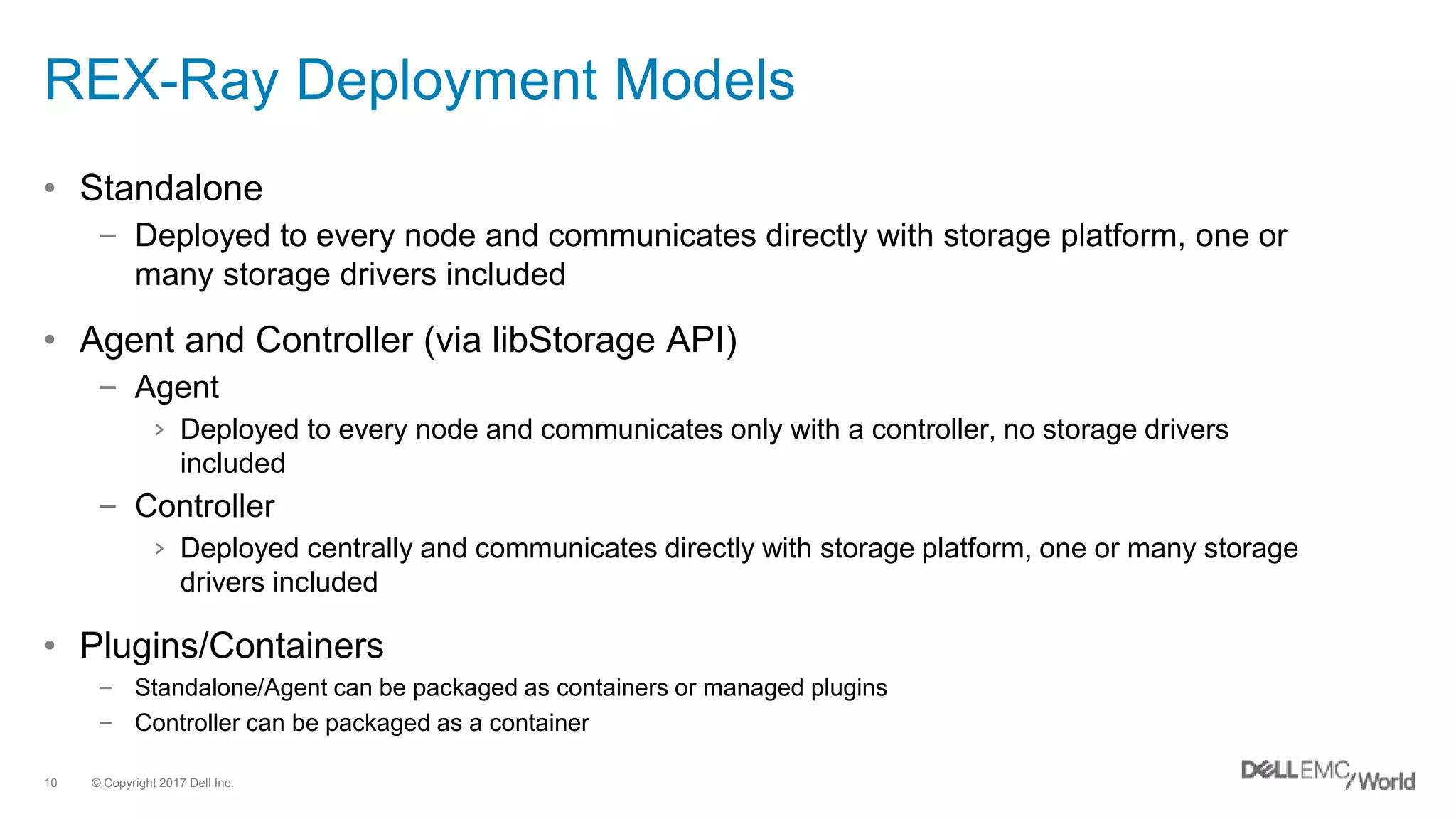 © Copyright 2017 Dell Inc.10
REX-Ray Deployment Models
• Standalone
– Deployed to every node and communicates directly with storage platform, one or
many storage drivers included
• Agent and Controller (via libStorage API)
– Agent
› Deployed to every node and communicates only with a controller, no storage drivers
included
– Controller
› Deployed centrally and communicates directly with storage platform, one or many storage
drivers included
• Plugins/Containers
– Standalone/Agent can be packaged as containers or managed plugins
– Controller can be packaged as a container
 