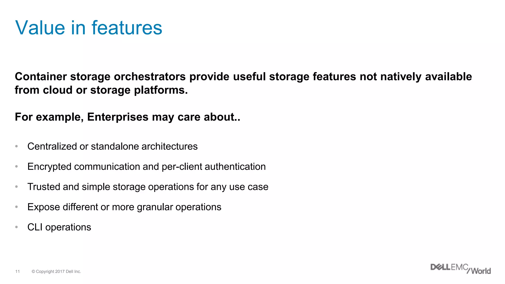 © Copyright 2017 Dell Inc.11
Value in features
• Centralized or standalone architectures
• Encrypted communication and per-client authentication
• Trusted and simple storage operations for any use case
• Expose different or more granular operations
• CLI operations
Container storage orchestrators provide useful storage features not natively available
from cloud or storage platforms.
For example, Enterprises may care about..
 