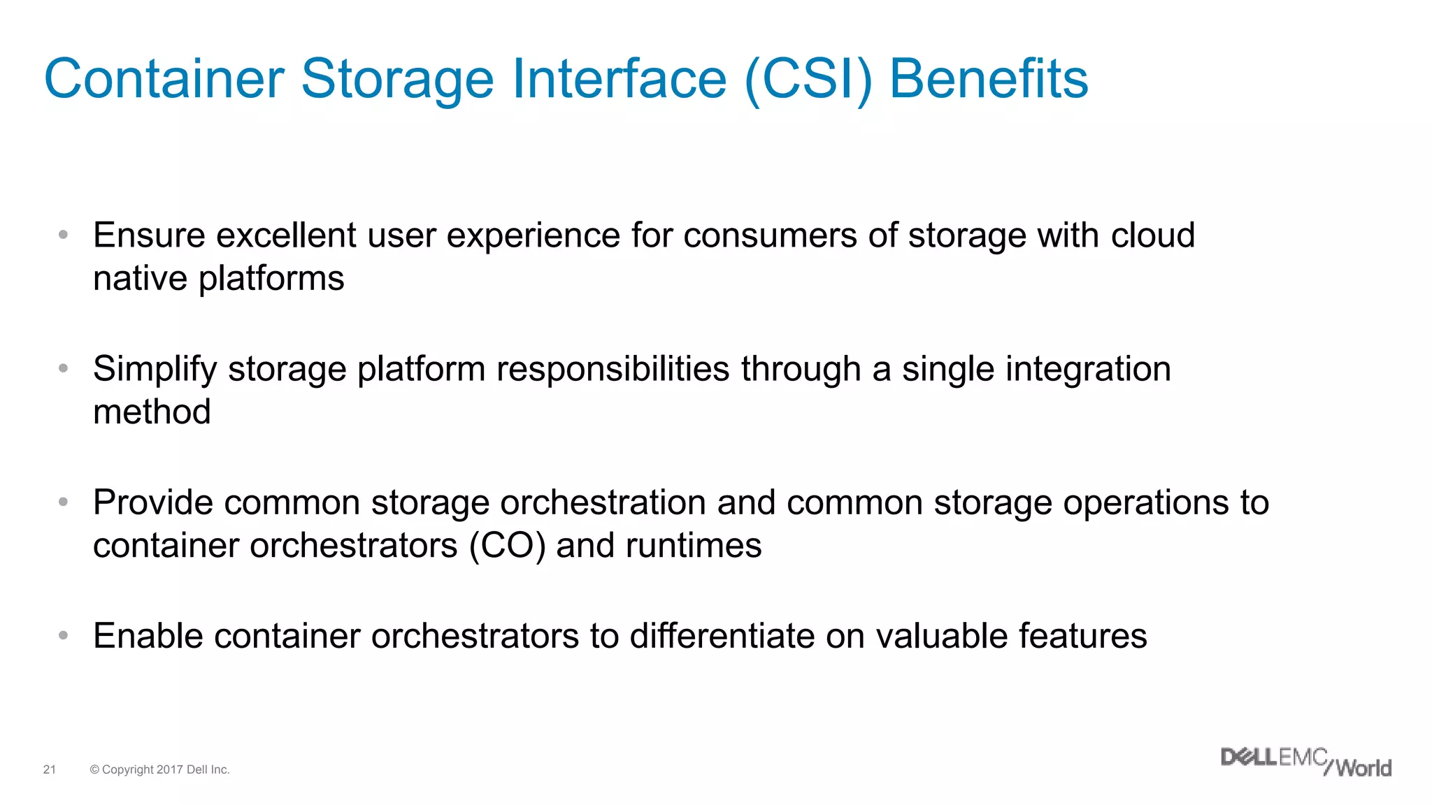 © Copyright 2017 Dell Inc.21
Container Storage Interface (CSI) Benefits
• Ensure excellent user experience for consumers of storage with cloud
native platforms
• Simplify storage platform responsibilities through a single integration
method
• Provide common storage orchestration and common storage operations to
container orchestrators (CO) and runtimes
• Enable container orchestrators to differentiate on valuable features
 
