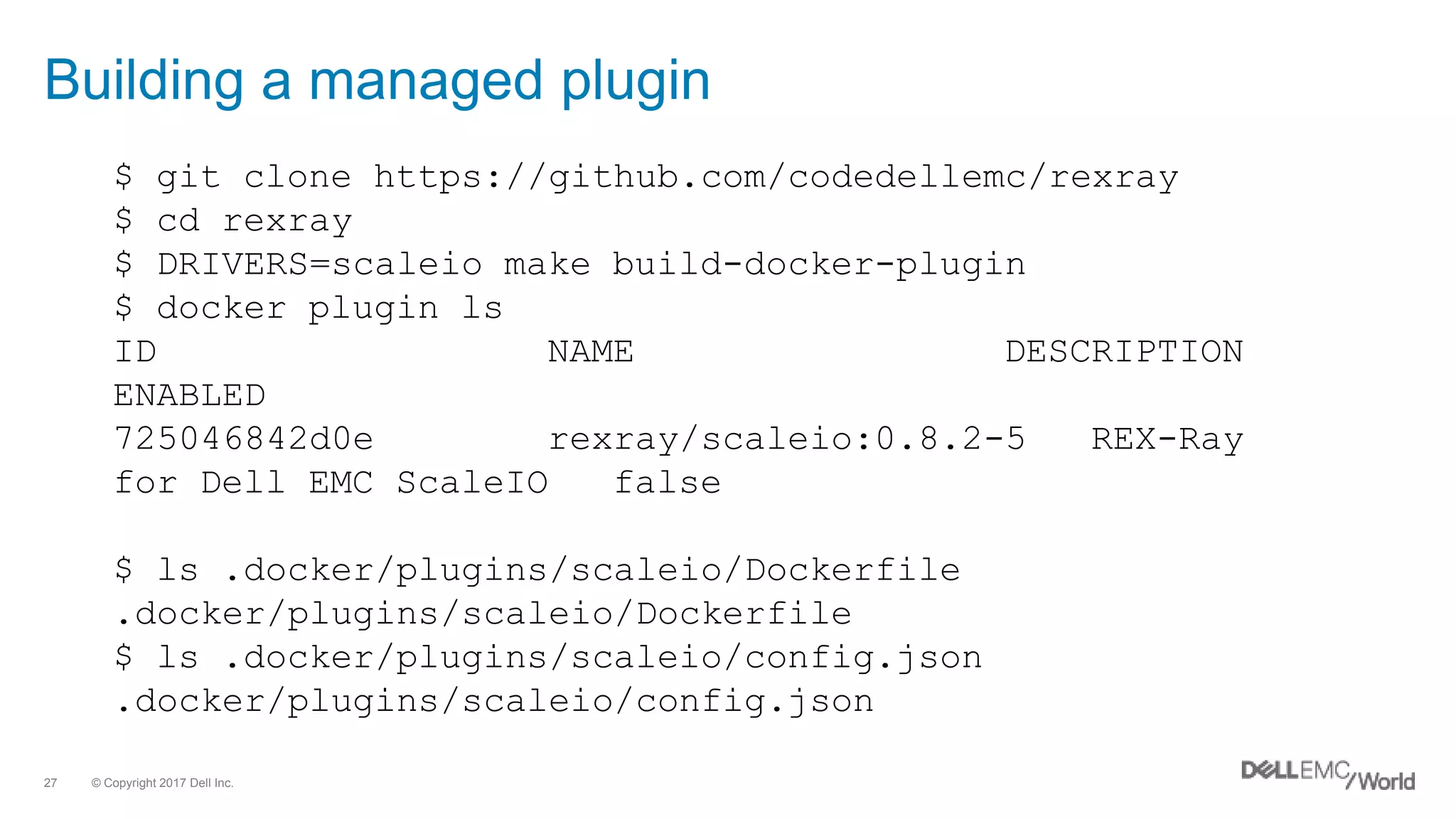 © Copyright 2017 Dell Inc.27
Building a managed plugin
$ git clone https://github.com/codedellemc/rexray
$ cd rexray
$ DRIVERS=scaleio make build-docker-plugin
$ docker plugin ls
ID NAME DESCRIPTION
ENABLED
725046842d0e rexray/scaleio:0.8.2-5 REX-Ray
for Dell EMC ScaleIO false
$ ls .docker/plugins/scaleio/Dockerfile
.docker/plugins/scaleio/Dockerfile
$ ls .docker/plugins/scaleio/config.json
.docker/plugins/scaleio/config.json
 