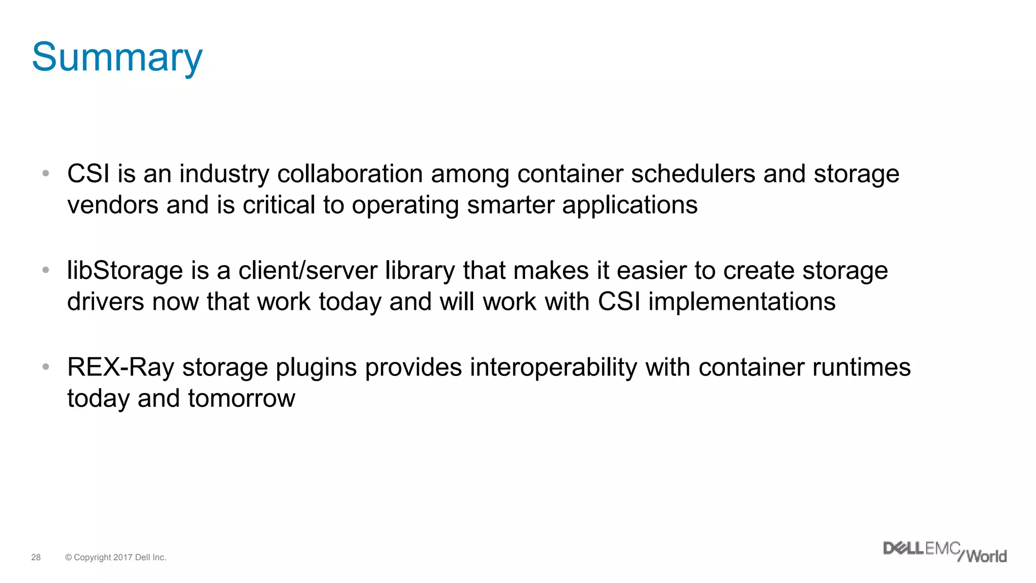 © Copyright 2017 Dell Inc.28
Summary
• CSI is an industry collaboration among container schedulers and storage
vendors and is critical to operating smarter applications
• libStorage is a client/server library that makes it easier to create storage
drivers now that work today and will work with CSI implementations
• REX-Ray storage plugins provides interoperability with container runtimes
today and tomorrow
 