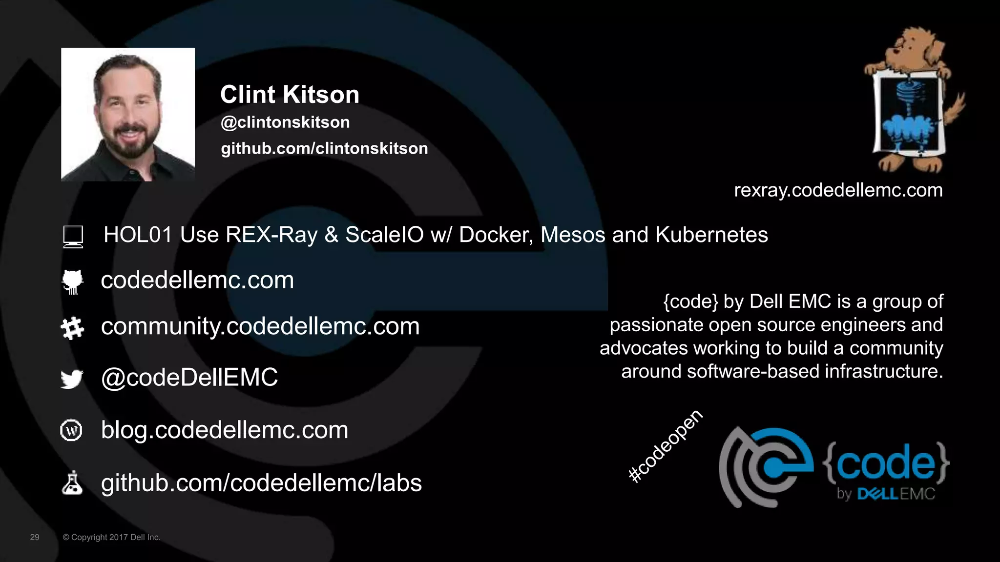 © Copyright 2017 Dell Inc.29
codedellemc.com
community.codedellemc.com
@codeDellEMC
blog.codedellemc.com
{code} by Dell EMC is a group of
passionate open source engineers and
advocates working to build a community
around software-based infrastructure.
rexray.codedellemc.com
github.com/codedellemc/labs
Clint Kitson
@clintonskitson
github.com/clintonskitson
HOL01 Use REX-Ray & ScaleIO w/ Docker, Mesos and Kubernetes
 