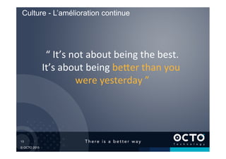 13	

© OCTO 2015
“	
  It’s	
  not	
  about	
  being	
  the	
  best.	
  
It’s	
  about	
  being	
  be1er	
  than	
  you	
  
were	
  yesterday	
  ”	
  
Culture - L’amélioration continue
 