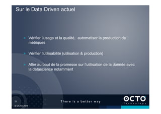 21	

© OCTO 2015
! Vérifier l’usage et la qualité, automatiser la production de
métriques
! Vérifier l’utilisabilité (utilisation & production)
! Aller au bout de la promesse sur l’utilisation de la donnée avec
la datascience notamment
Sur le Data Driven actuel
 