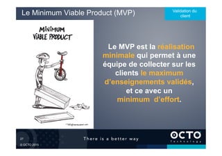 27	

© OCTO 2015
Le Minimum Viable Product (MVP) Validation du
client
Le MVP est la réalisation
minimale qui permet à une
équipe de collecter sur les
clients le maximum
d’enseignements validés,
et ce avec un
minimum d’effort.
 