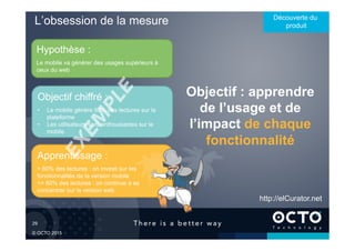29	

© OCTO 2015
L’obsession de la mesure Découverte du
produit
Objectif : apprendre
de l’usage et de
l’impact de chaque
fonctionnalité
Hypothèse :
Le mobile va générer des usages supérieurs à
ceux du web
Apprentissage :
> 60% des lectures : on investi sur les
fonctionnalités de la version mobile
<= 60% des lectures : on continue à se
concentrer sur la version web
Objectif chiffré :
•  Le mobile génère 60% des lectures sur la
plateforme
•  Les utilisateurs sont enthousiastes sur le
mobile
http://elCurator.net
 