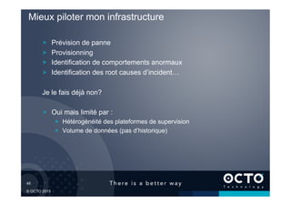 45	

© OCTO 2015
! Prévision de panne
! Provisionning
! Identification de comportements anormaux
! Identification des root causes d’incident…
Je le fais déjà non?
! Oui mais limité par :
!   Hétérogénéité des plateformes de supervision
!   Volume de données (pas d’historique)
Mieux piloter mon infrastructure
 