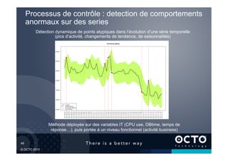 48	

© OCTO 2015
Processus de contrôle : detection de comportements
anormaux sur des series
Détection dynamique de points atypiques dans l’évolution d’une série temporelle
(pics d’activité, changements de tendance, de saisonnalités)
Méthode déployée sur des variables IT (CPU use, DBtime, temps de
réponse…), puis portée à un niveau fonctionnel (activité business)
 