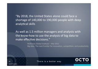 63	

© OCTO 2015
“By	
  2018,	
  the	
  United	
  States	
  alone	
  could	
  face	
  a	
  
shortage	
  of	
  140,000	
  to	
  190,000	
  people	
  with	
  deep	
  
analy@cal	
  skills	
  
	
  
As	
  well	
  as	
  1.5	
  million	
  managers	
  and	
  analysts	
  with	
  
the	
  know-­‐how	
  to	
  use	
  the	
  analysis	
  of	
  big	
  data	
  to	
  
make	
  eﬀec@ve	
  decisions.”	
  
McKinsey	
  Global	
  Ins@tute	
  –	
  Mai	
  2011	
  
Big	
  data:	
  The	
  next	
  fron@er	
  for	
  innova@on,	
  compe@@on,	
  and	
  produc@vity	
  
 