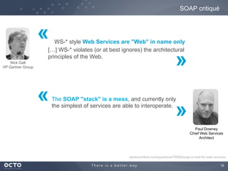 18
SOAP critiqué
WS-* style Web Services are "Web" in name only
[…] WS-* violates (or at best ignores) the architectural
principles of the Web.
Nick Gall
VP Gartner Group
Paul Downey
Chief Web Services
Architect
The SOAP "stack" is a mess, and currently only
the simplest of services are able to interoperate.
stackoverflow.com/questions/76595/soap-or-rest-for-web-services
«
«
»
»
 