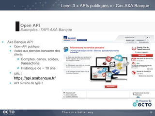 39
Level 3 « APIs publiques » : Cas AXA Banque
Open API
Exemples : l’API AXA Banque
Axa Banque API
  Open API publique
  Accès aux données bancaires des
clients
  Comptes, cartes, soldes,
transactions
  Historique de ~ 10 ans
  URL :
https://api.axabanque.fr/
  API ouverte de type 3
 