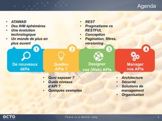 4
Agenda
De nouveaux
défis
Quelles
APIs ?
Designer
vos (Web) APIs
Manager
vos APIs
•  ATAWAD
•  Des IHM éphémères
•  Une évolution
technologique
•  Un monde de plus en
plus ouvert
•  Quoi exposer ?
•  Quels niveaux
d’API ?
•  Quelques exemples
•  Architecture
•  Sécurité
•  Solutions de
management
•  Organisation
•  REST
•  Pragmatisme vs
RESTFUL
•  Conception
•  Pagination, filtres,
versioning…
1 2 3 4
 