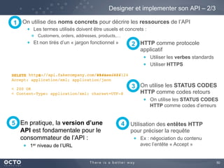 50
En pratique, la version d’une
API est fondamentale pour le
consommateur de l’API :
  1er niveau de l’URL
Designer et implementer son API – 2/3
On utilise des noms concrets pour décrire les ressources de l’API
  Les termes utilisés doivent être usuels et concrets :
Customers, orders, addresses, products,…
  Et non tirés d’un « jargon fonctionnel »
https://api.fakecompany.com/v1/issues/124
1
HTTP comme protocole
applicatif
  Utiliser les verbes standards
  Utiliser HTTPS
2
On utilise les STATUS CODES
HTTP comme codes retours
  On utilise les STATUS CODES
HTTP comme codes d’erreurs
3
Utilisation des entêtes HTTP
pour préciser la requête
  Ex : négociation du contenu
avec l’entête « Accept »
5 4
https://api.fakecompany.com/issues/124
Accept: application/xml; application/json
< 200 OK
https://api.fakecompany.com/issues/124
< Content-Type: application/xml; charset=UTF-8
DELETEDELETE S
 