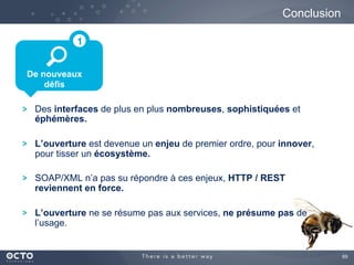 69
Conclusion
De nouveaux
défis
1
Des interfaces de plus en plus nombreuses, sophistiquées et
éphémères.
L’ouverture est devenue un enjeu de premier ordre, pour innover,
pour tisser un écosystème.
SOAP/XML n’a pas su répondre à ces enjeux, HTTP / REST
reviennent en force.
L’ouverture ne se résume pas aux services, ne présume pas de
l’usage.
 