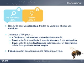 70
Conclusion
De nouveaux
défis
1
Des APIs pour vos données, froides ou vivantes, et pour vos
services.
3 niveaux d’API pour …
  « Désiloter », rationnaliser et standardiser votre SI.
  Ouvrir votre SI à vos clients, à leurs terminaux et à vos partenaires.
  Ouvrir votre SI à des développeurs externes, créer un écosystème
et faire émerger de nouveaux usages.
Faites-le avant que d’autres ne le fassent pour vous.
Quelles
APIs ?
2
 