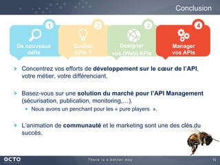 72
Conclusion
De nouveaux
défis
Quelles
APIs ?
Designer
vos (Web) APIs
1 2 3
Concentrez vos efforts de développement sur le cœur de l’API,
votre métier, votre différenciant.
Basez-vous sur une solution du marché pour l’API Management
(sécurisation, publication, monitoring,…).
  Nous avons un penchant pour les « pure players ».
L’animation de communauté et le marketing sont une des clés du
succès.
Manager
vos APIs
4
 