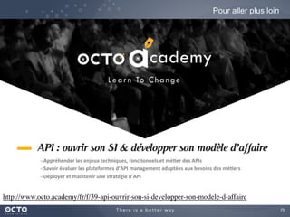 75
Pour aller plus loin
http://www.octo.academy/fr/f/39-api-ouvrir-son-si-developper-son-modele-d-affaire
-­‐	
  Appréhender	
  les	
  enjeux	
  techniques,	
  fonc&onnels	
  et	
  mé&er	
  des	
  APIs	
  
-­‐	
  Savoir	
  évaluer	
  les	
  plateformes	
  d’API	
  management	
  adaptées	
  aux	
  besoins	
  des	
  mé&ers	
  
-­‐	
  Déployer	
  et	
  maintenir	
  une	
  stratégie	
  d’API	
  
 