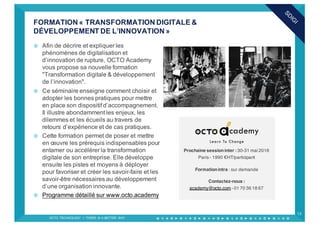¤ Afin de décrire et expliquer les
phénomènes de digitalisation et
d’innovation de rupture, OCTO Academy
vous propose sa nouvelle formation
"Transformation digitale & développement
de l’innovation".
¤ Ce séminaire enseigne comment choisir et
adopter les bonnes pratiques pour mettre
en place son dispositif d’accompagnement.
Il illustre abondamment les enjeux, les
dilemmes et les écueils au travers de
retours d’expérience et de cas pratiques.
¤ Cette formation permet de poser et mettre
en œuvre les prérequis indispensables pour
entamer ou accélérer la transformation
digitale de son entreprise. Elle développe
ensuite les pistes et moyens à déployer
pour favoriser et créer les savoir-faire et les
savoir-être nécessaires au développement
d’une organisation innovante.
¤ Programme détaillé sur www.octo.academy
FORMATION « TRANSFORMATION DIGITALE &
DÉVELOPPEMENT DE L’INNOVATION »
OCTO TECHNOLOGY > THERE IS A BETTER WAY
13
Prochaine sessioninter : 30-31 mai 2016
Paris - 1990 €HT/participant
Formationintra : sur demande
Contactez-nous :
academy@octo.com - 01 70 36 18 67
 