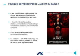 POURQUOI SE PRÉOCCUPER DE L’AVOCAT DU DIABLE ?
¤ C’est un problème fondamental de
toutes les organisations qui ont
besoin d’innovation pour survivre.
¤ « Jouer le rôle de l’avocat du
diable » permet de lancer cette attaque
verbale sans se sentir personnellement
concerné.
¤ C’est le serial killer des idées,
concepts et innovations.
¤ Le problème : cet effet encourage les
briseurs d’idées à prendre le point
de vue le plus négatif qui soit.
 